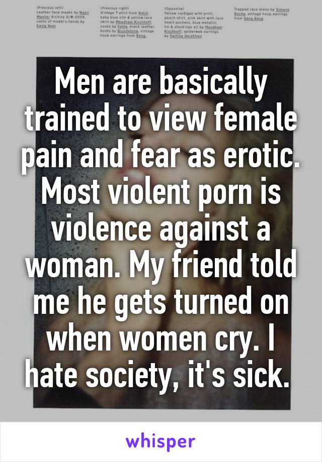 Men are basically trained to view female pain and fear as erotic. Most violent porn is violence against a woman. My friend told me he gets turned on when women cry. I hate society, it's sick. 