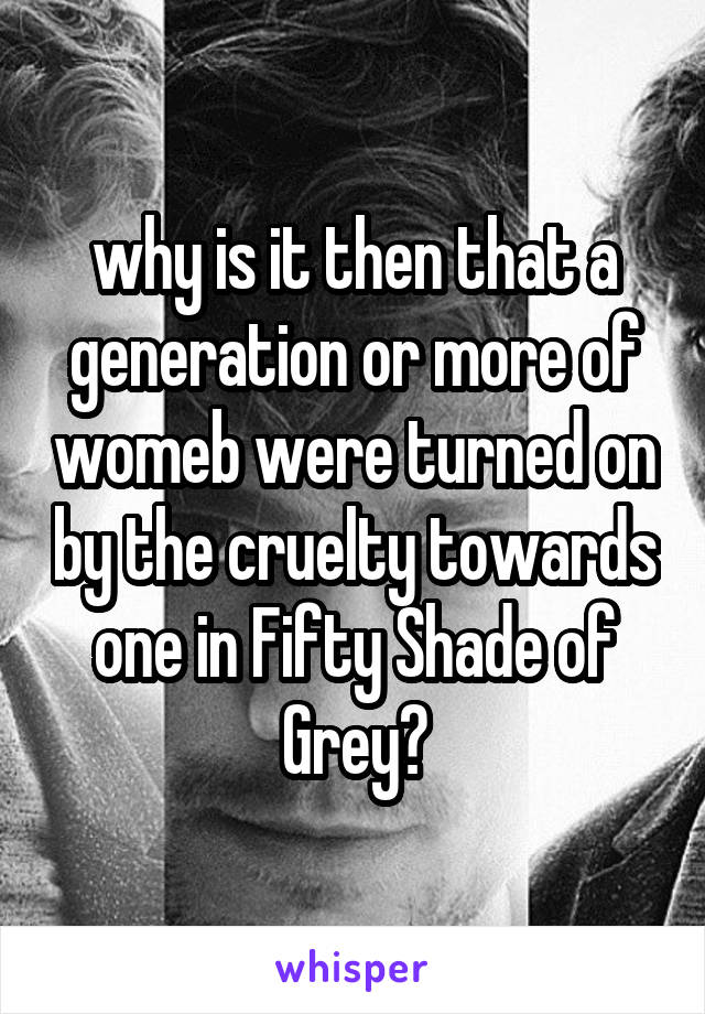 why is it then that a generation or more of womeb were turned on by the cruelty towards one in Fifty Shade of Grey?