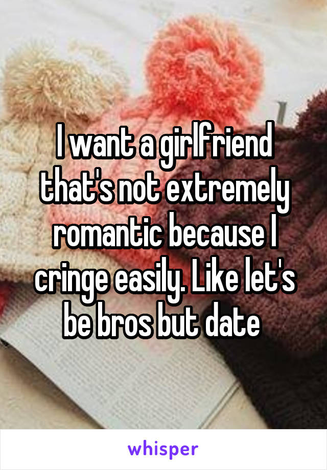 I want a girlfriend that's not extremely romantic because I cringe easily. Like let's be bros but date 