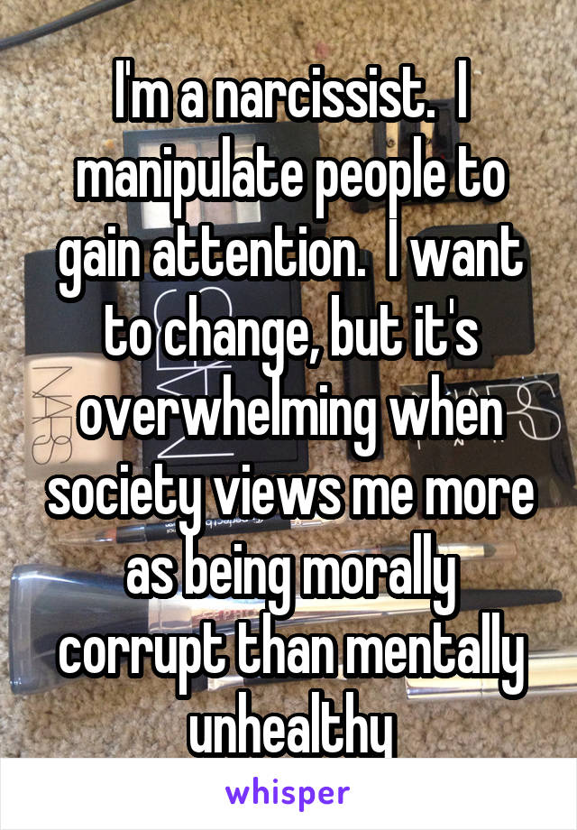 I'm a narcissist.  I manipulate people to gain attention.  I want to change, but it's overwhelming when society views me more as being morally corrupt than mentally unhealthy
