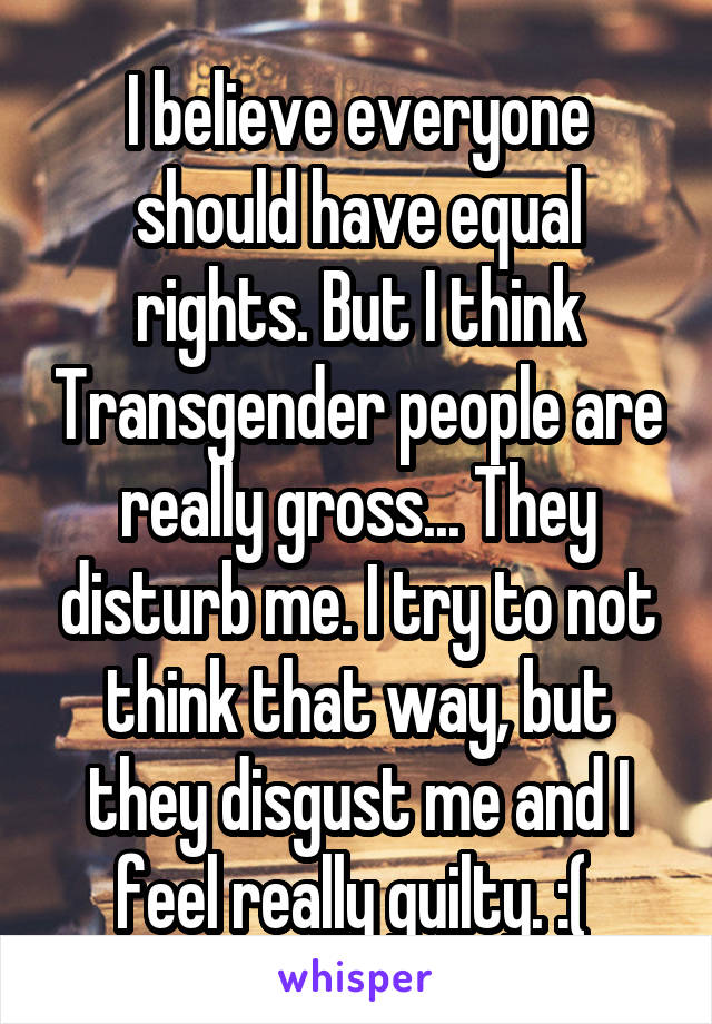 I believe everyone should have equal rights. But I think Transgender people are really gross... They disturb me. I try to not think that way, but they disgust me and I feel really guilty. :( 