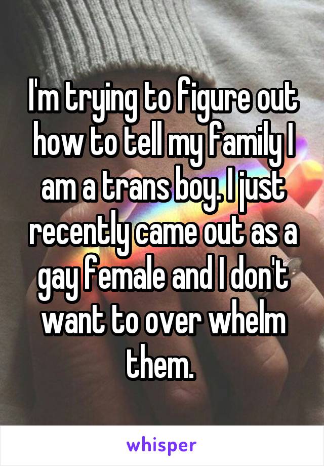 I'm trying to figure out how to tell my family I am a trans boy. I just recently came out as a gay female and I don't want to over whelm them. 