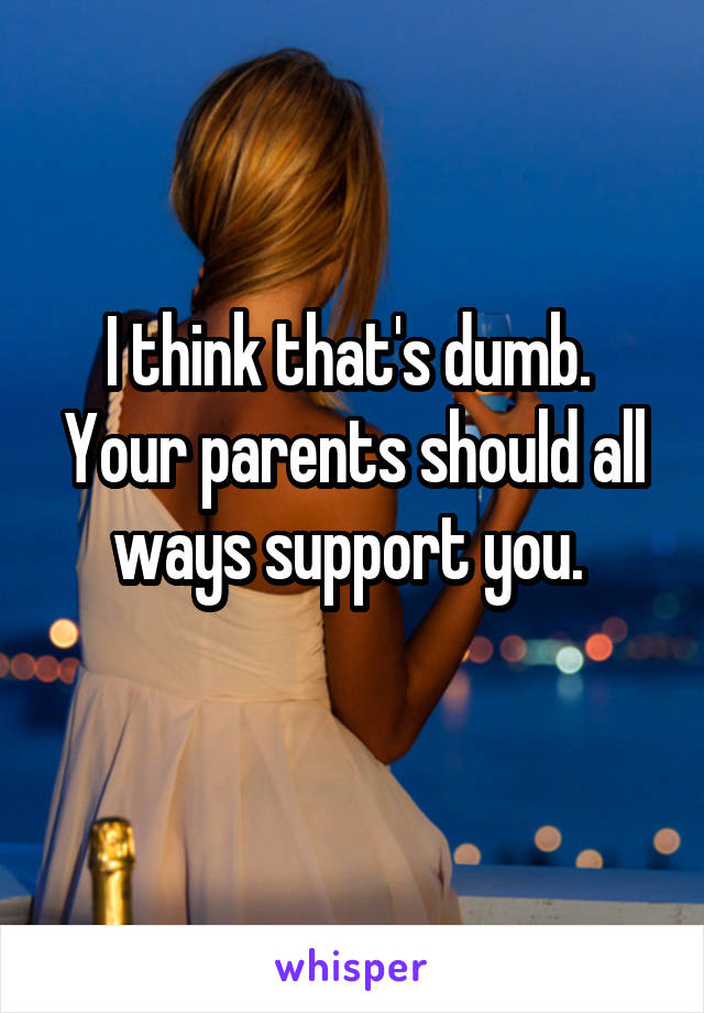 I think that's dumb.  Your parents should all ways support you. 
