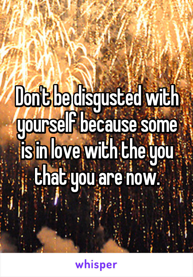 Don't be disgusted with yourself because some is in love with the you that you are now.