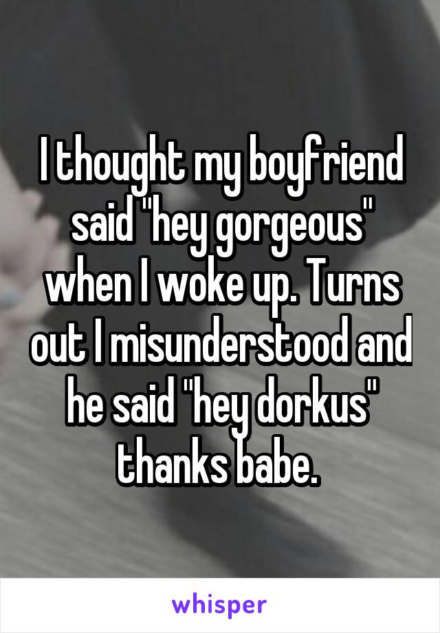I thought my boyfriend said "hey gorgeous" when I woke up. Turns out I misunderstood and he said "hey dorkus" thanks babe. 