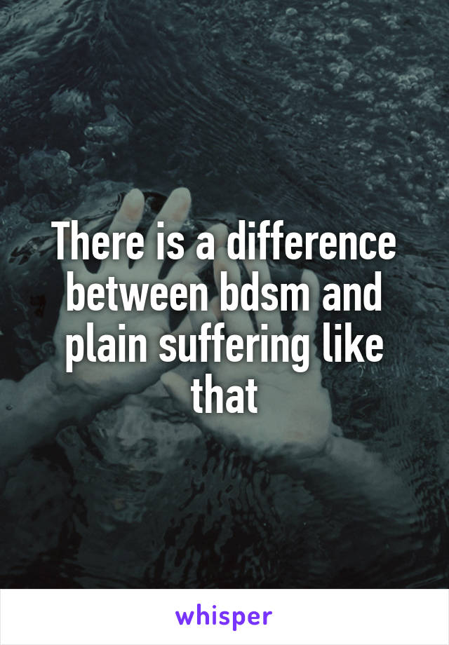 There is a difference between bdsm and plain suffering like that