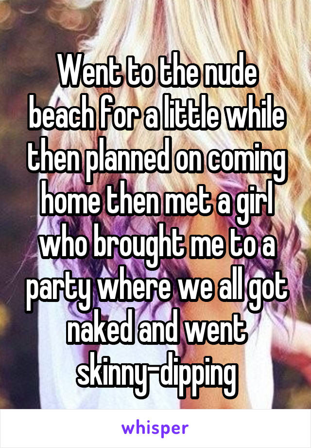 Went to the nude beach for a little while then planned on coming home then met a girl who brought me to a party where we all got naked and went skinny-dipping