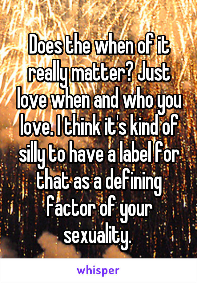 Does the when of it really matter? Just love when and who you love. I think it's kind of silly to have a label for that as a defining factor of your sexuality. 