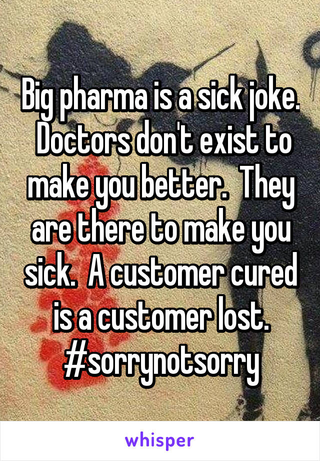 Big pharma is a sick joke.  Doctors don't exist to make you better.  They are there to make you sick.  A customer cured is a customer lost.
#sorrynotsorry