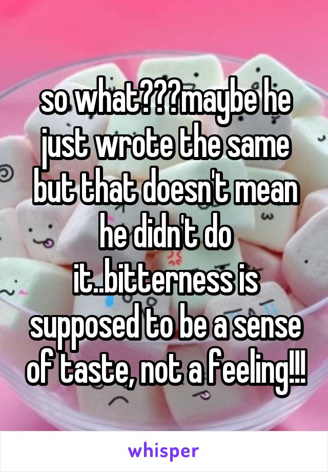 so what???maybe he just wrote the same but that doesn't mean he didn't do it..bitterness is supposed to be a sense of taste, not a feeling!!!