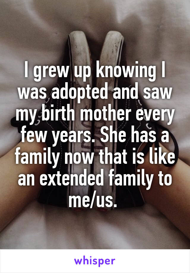 I grew up knowing I was adopted and saw my birth mother every few years. She has a family now that is like an extended family to me/us. 