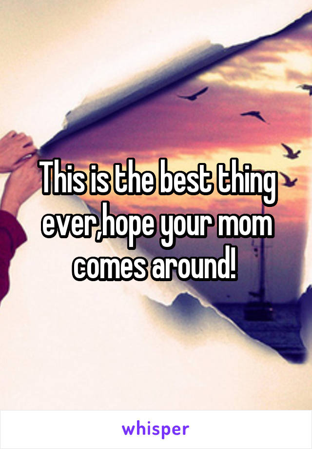 This is the best thing ever,hope your mom comes around! 