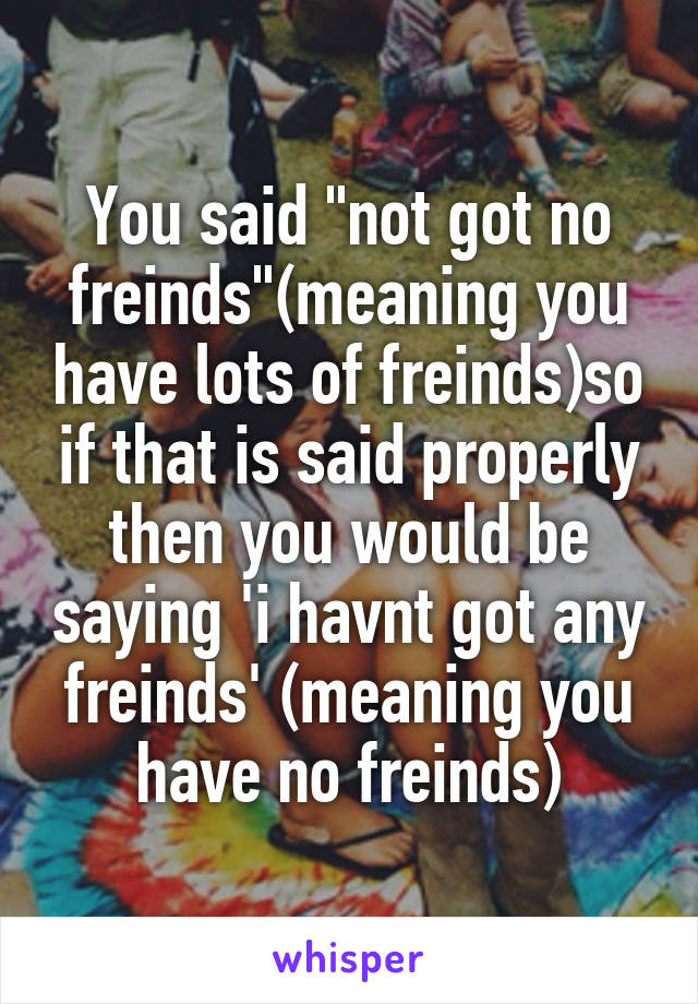 You said "not got no freinds"(meaning you have lots of freinds)so if that is said properly then you would be saying 'i havnt got any freinds' (meaning you have no freinds)