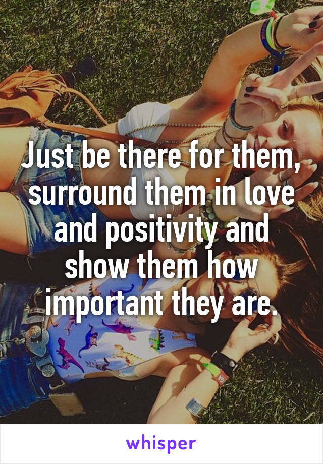 Just be there for them, surround them in love and positivity and show them how important they are.