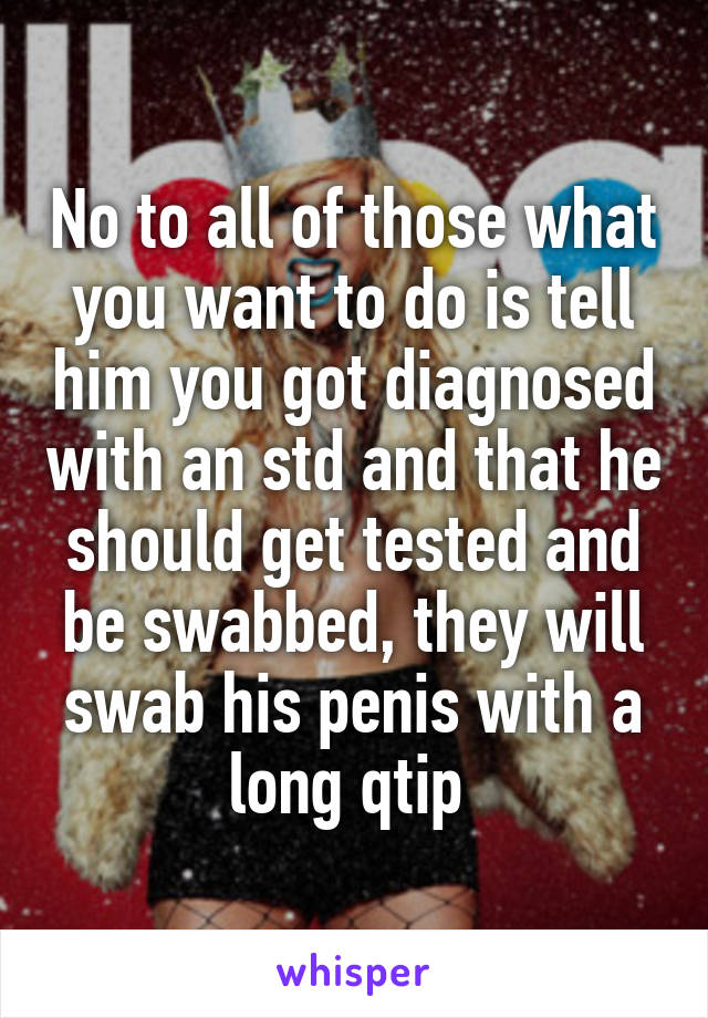 No to all of those what you want to do is tell him you got diagnosed with an std and that he should get tested and be swabbed, they will swab his penis with a long qtip 