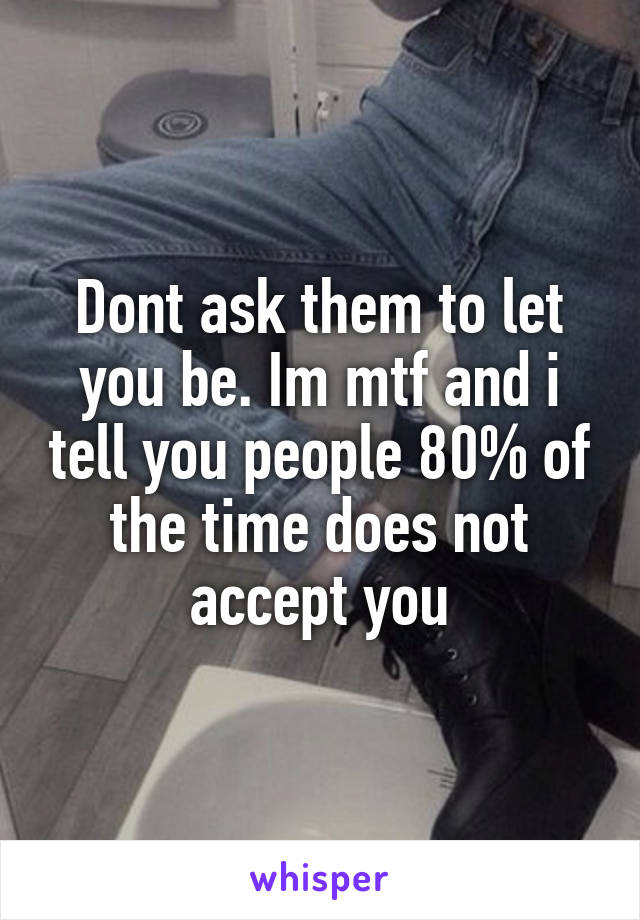 Dont ask them to let you be. Im mtf and i tell you people 80% of the time does not accept you