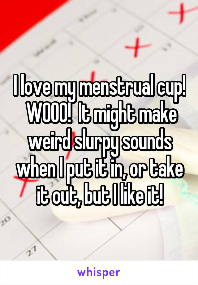 I love my menstrual cup!  WOOO!  It might make weird slurpy sounds when I put it in, or take it out, but I like it!