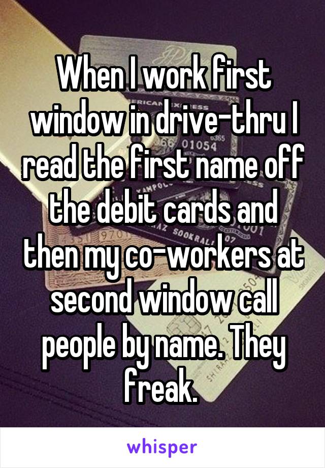 When I work first window in drive-thru I read the first name off the debit cards and then my co-workers at second window call people by name. They freak. 