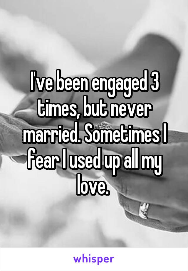 I've been engaged 3 times, but never married. Sometimes I fear I used up all my love. 
