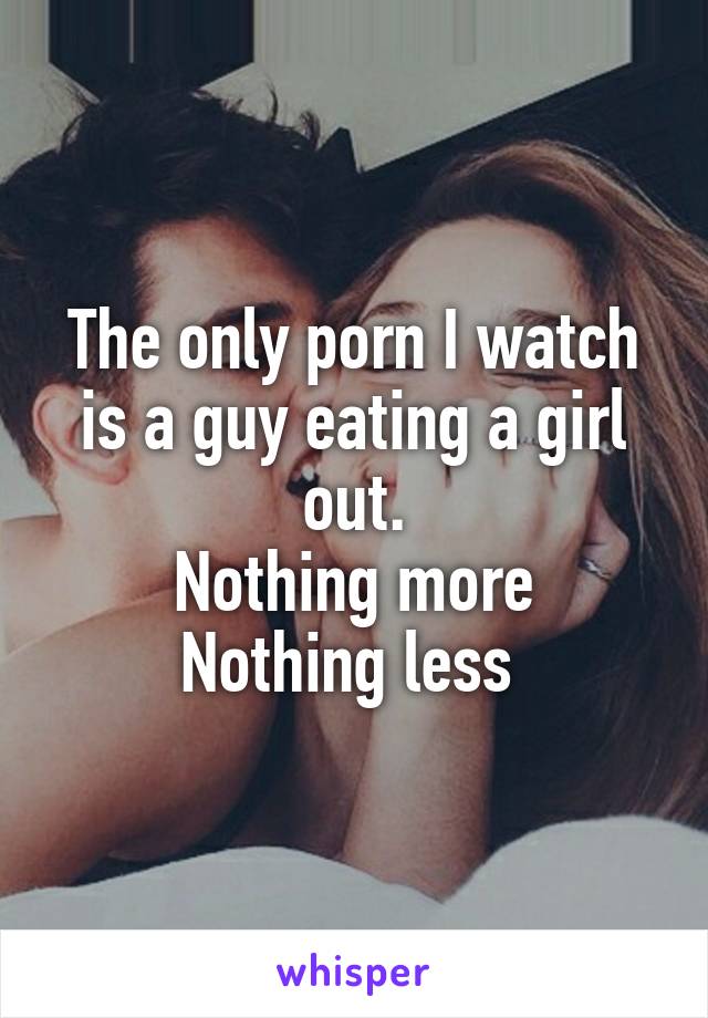 The only porn I watch is a guy eating a girl out.
Nothing more
Nothing less 