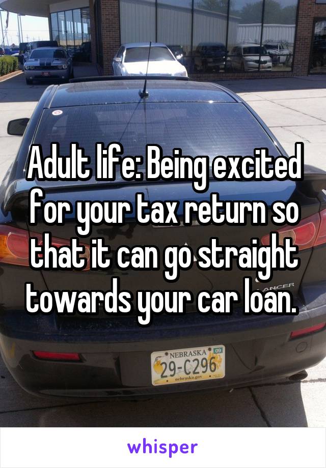 Adult life: Being excited for your tax return so that it can go straight towards your car loan. 