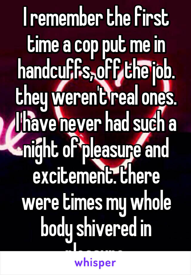 I remember the first time a cop put me in handcuffs, off the job. they weren't real ones. I have never had such a night of pleasure and excitement. there were times my whole body shivered in pleasure.