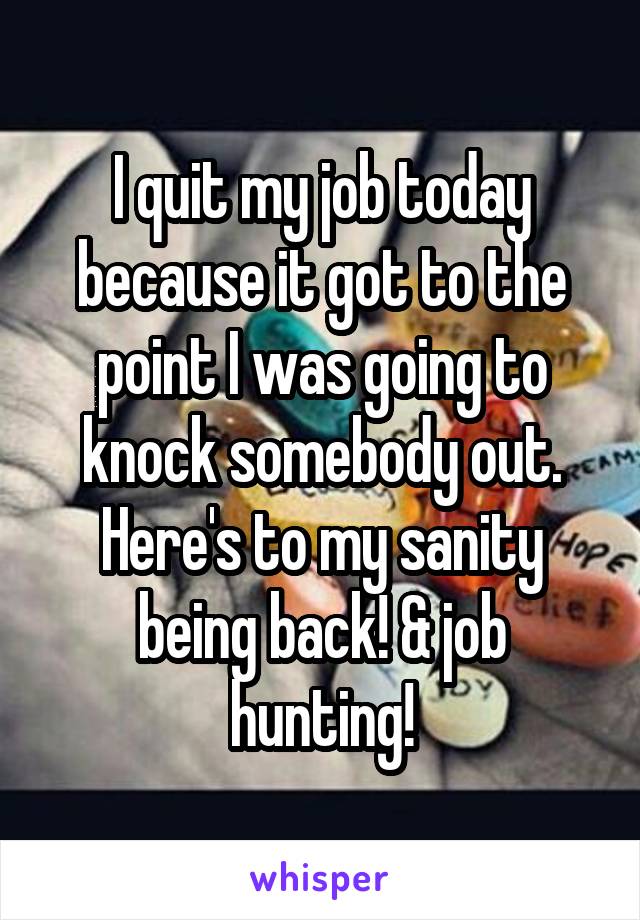 I quit my job today because it got to the point I was going to knock somebody out. Here's to my sanity being back! & job hunting!