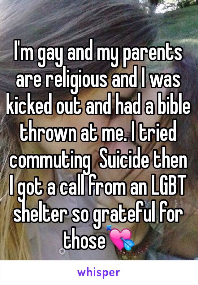 I'm gay and my parents are religious and I was kicked out and had a bible thrown at me. I tried commuting  Suicide then I got a call from an LGBT shelter so grateful for those💘