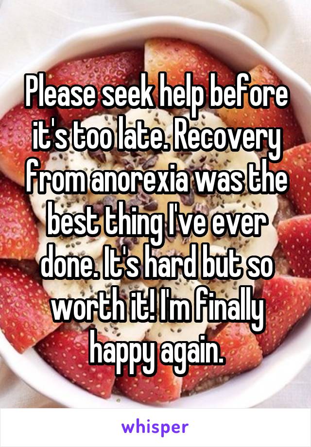 Please seek help before it's too late. Recovery from anorexia was the best thing I've ever done. It's hard but so worth it! I'm finally happy again.