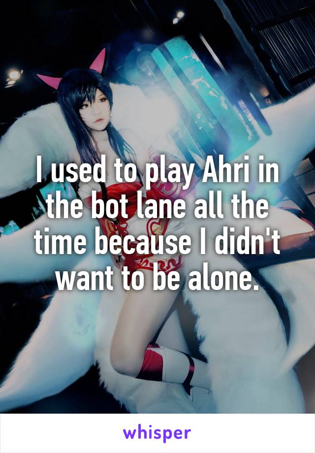 I used to play Ahri in the bot lane all the time because I didn't want to be alone.