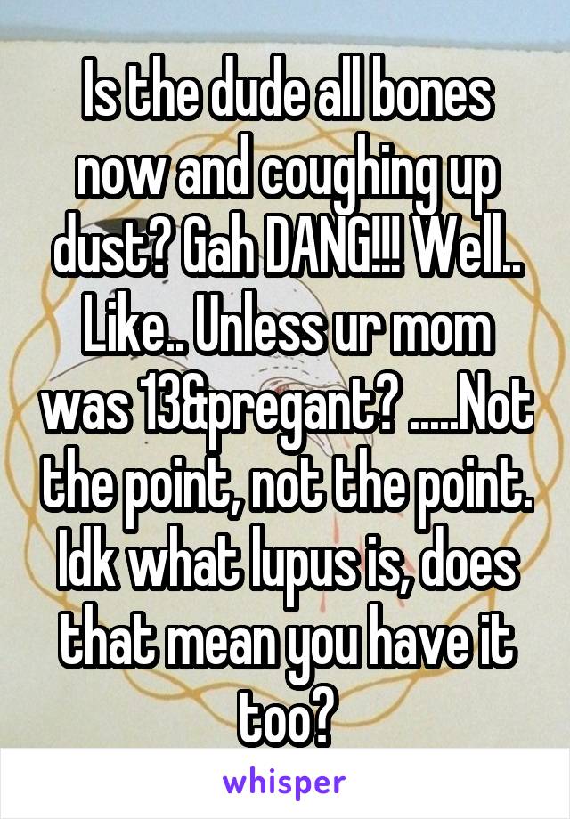 Is the dude all bones now and coughing up dust? Gah DANG!!! Well.. Like.. Unless ur mom was 13&pregant? .....Not the point, not the point. Idk what lupus is, does that mean you have it too?