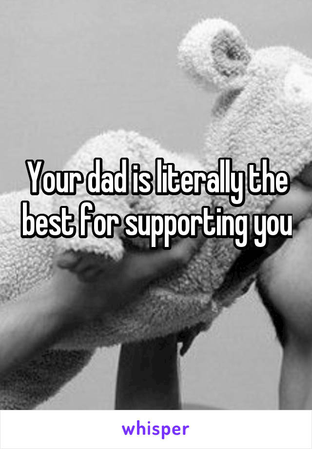 Your dad is literally the best for supporting you 
