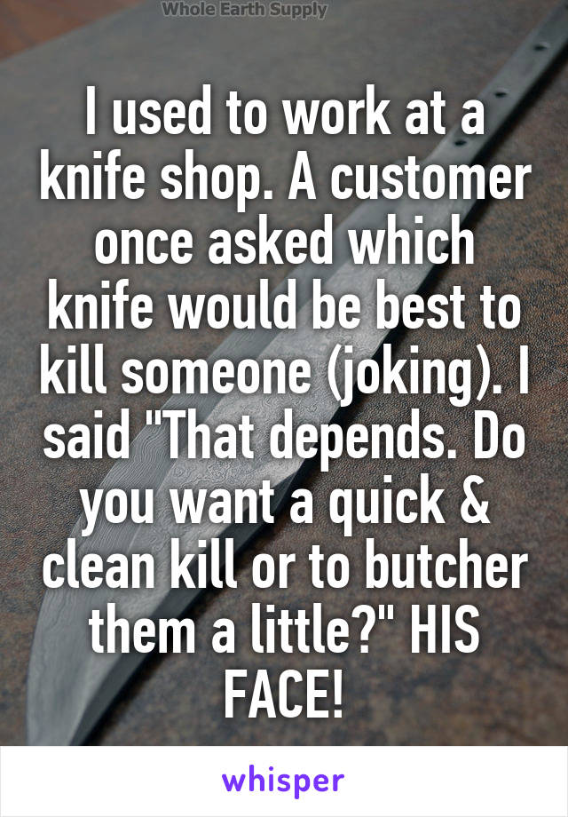 I used to work at a knife shop. A customer once asked which knife would be best to kill someone (joking). I said "That depends. Do you want a quick & clean kill or to butcher them a little?" HIS FACE!
