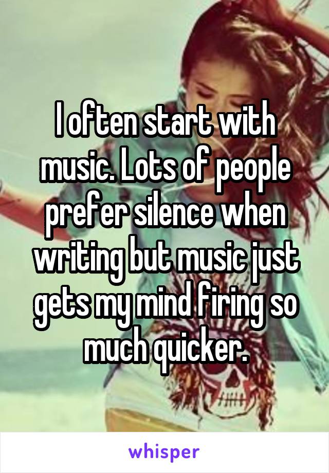 I often start with music. Lots of people prefer silence when writing but music just gets my mind firing so much quicker.