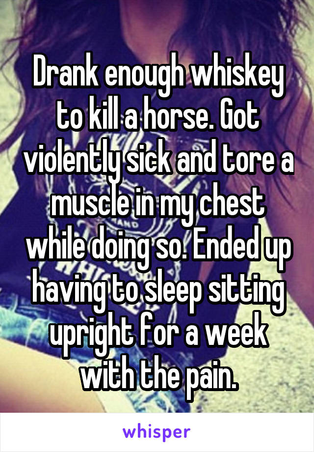 Drank enough whiskey to kill a horse. Got violently sick and tore a muscle in my chest while doing so. Ended up having to sleep sitting upright for a week with the pain.