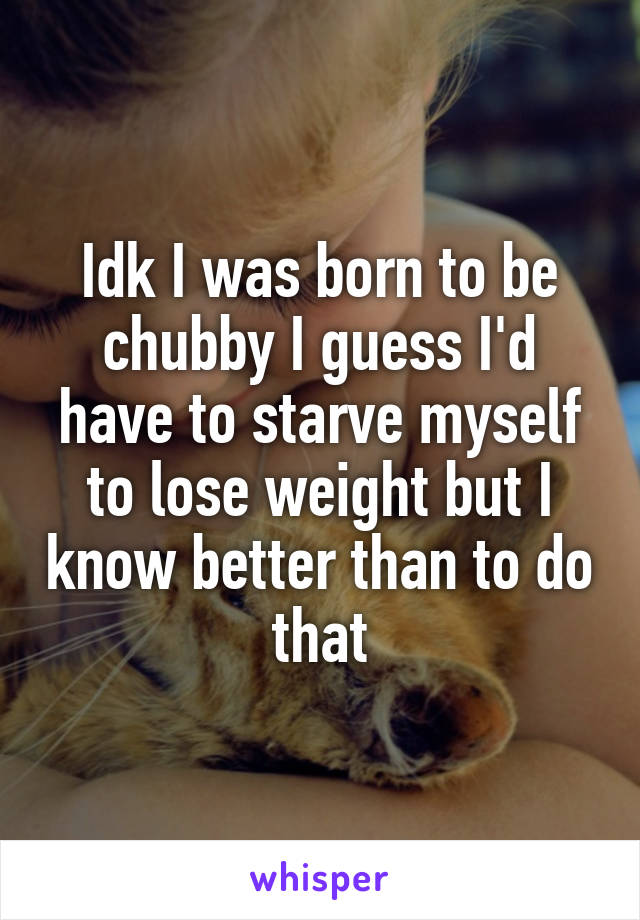 Idk I was born to be chubby I guess I'd have to starve myself to lose weight but I know better than to do that