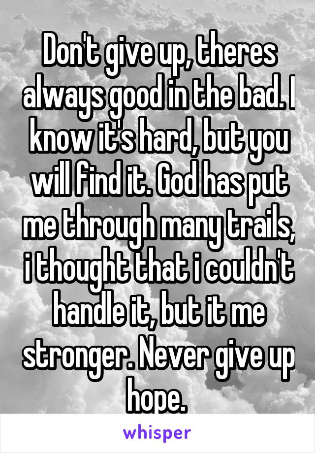 Don't give up, theres always good in the bad. I know it's hard, but you will find it. God has put me through many trails, i thought that i couldn't handle it, but it me stronger. Never give up hope. 