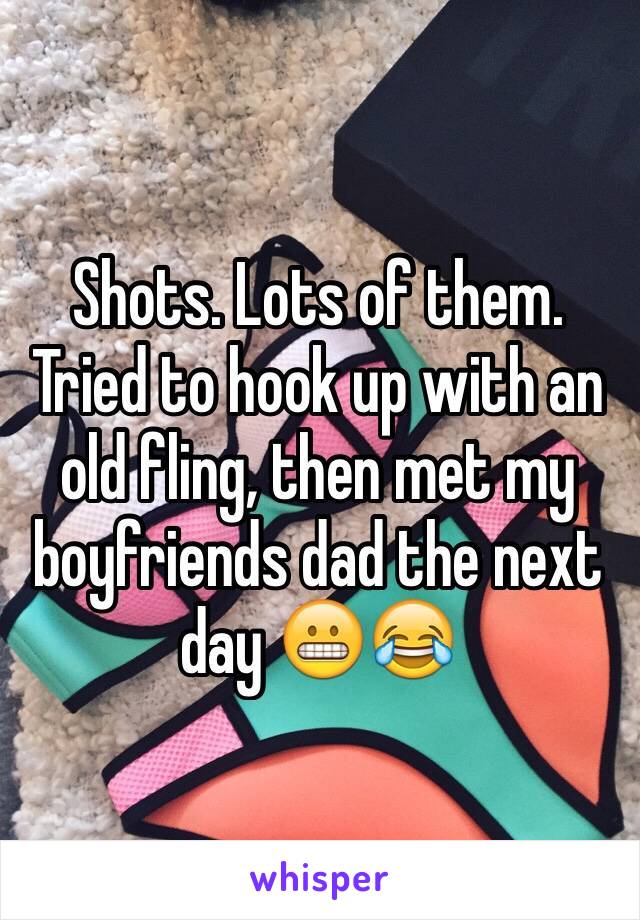 Shots. Lots of them. Tried to hook up with an old fling, then met my boyfriends dad the next day 😬😂