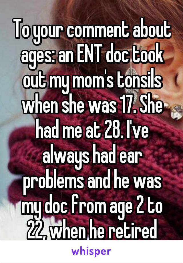 To your comment about ages: an ENT doc took out my mom's tonsils when she was 17. She had me at 28. I've always had ear problems and he was my doc from age 2 to 22, when he retired