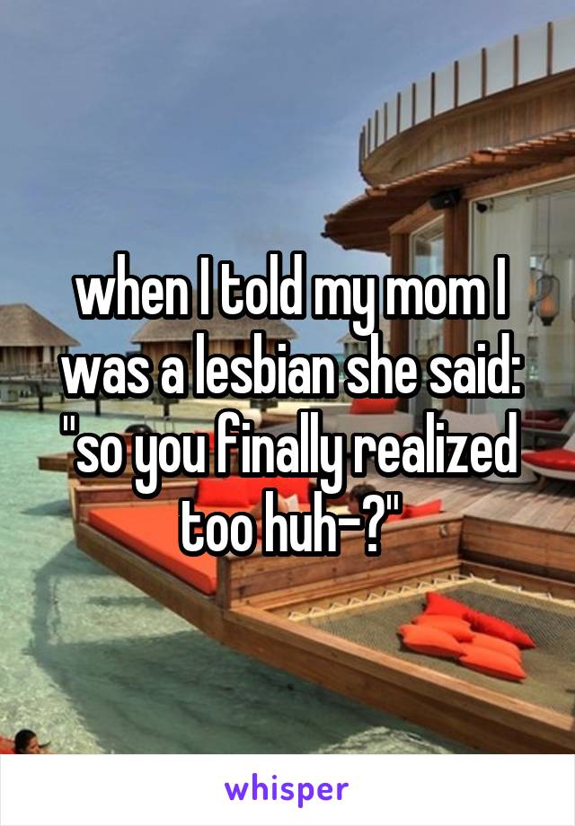 when I told my mom I was a lesbian she said: "so you finally realized too huh-?"