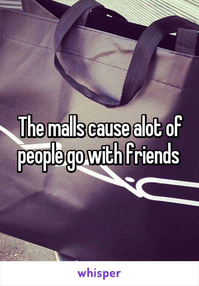 The malls cause alot of people go with friends 