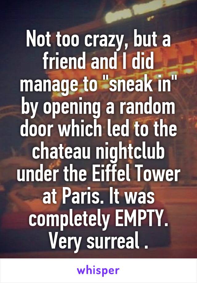 Not too crazy, but a friend and I did manage to "sneak in" by opening a random door which led to the chateau nightclub under the Eiffel Tower at Paris. It was completely EMPTY. Very surreal .