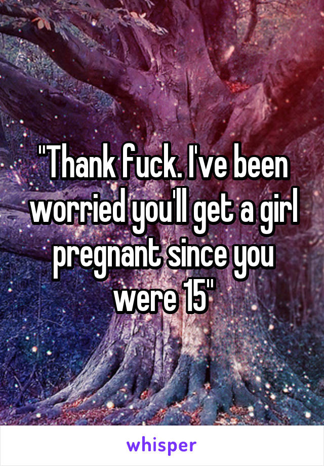 "Thank fuck. I've been worried you'll get a girl pregnant since you were 15"