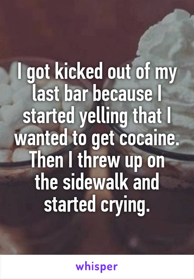 I got kicked out of my last bar because I started yelling that I wanted to get cocaine.
Then I threw up on the sidewalk and started crying.
