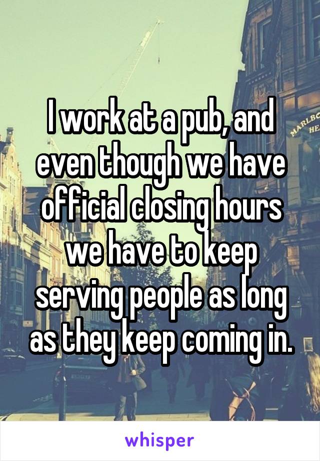 I work at a pub, and even though we have official closing hours we have to keep serving people as long as they keep coming in.