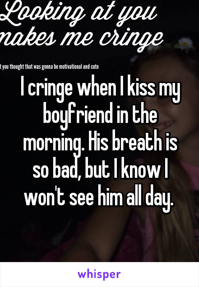 I cringe when I kiss my boyfriend in the morning. His breath is so bad, but I know I won't see him all day. 