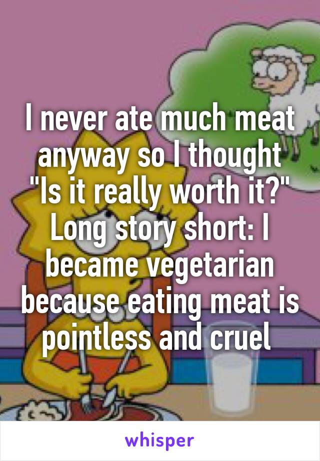 I never ate much meat anyway so I thought "Is it really worth it?" Long story short: I became vegetarian because eating meat is pointless and cruel 