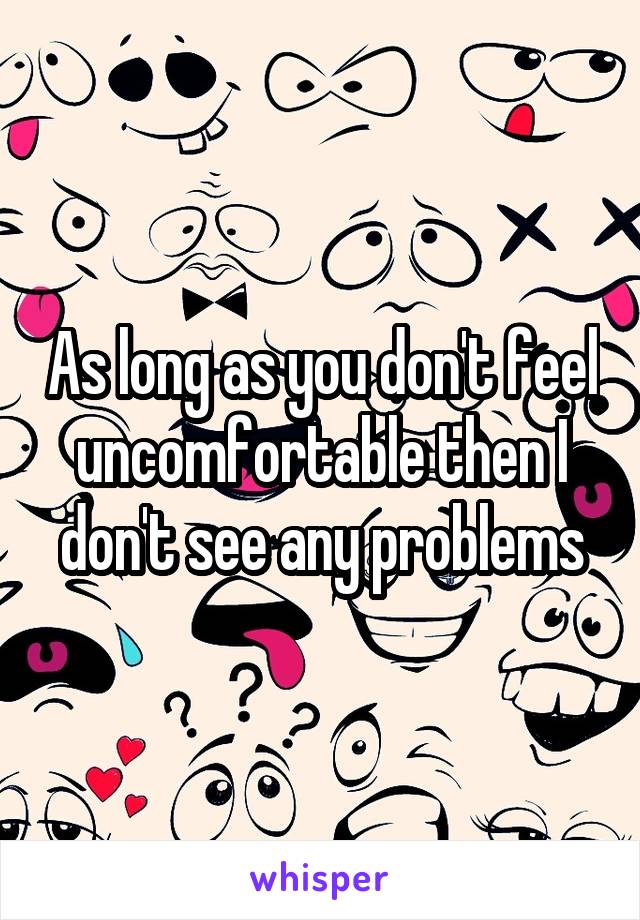 As long as you don't feel uncomfortable then I don't see any problems