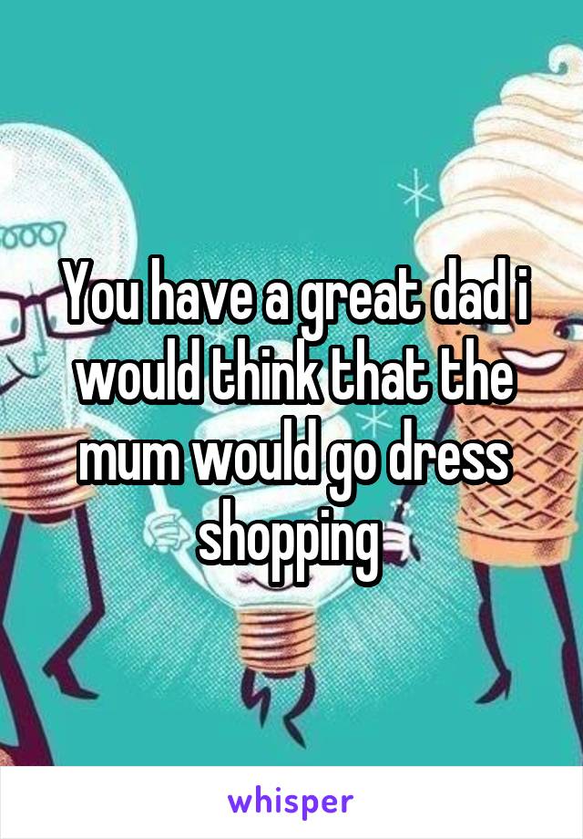 You have a great dad i would think that the mum would go dress shopping 
