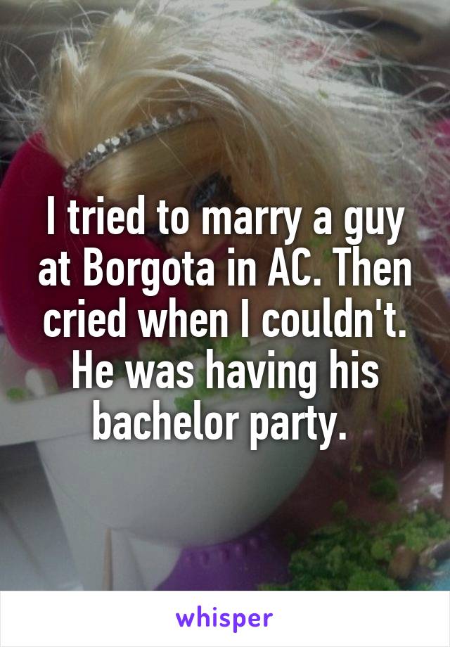 I tried to marry a guy at Borgota in AC. Then cried when I couldn't. He was having his bachelor party. 